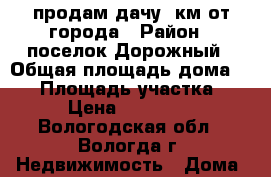 продам дачу 2км от города › Район ­ поселок Дорожный › Общая площадь дома ­ 40 › Площадь участка ­ 4 › Цена ­ 180 000 - Вологодская обл., Вологда г. Недвижимость » Дома, коттеджи, дачи продажа   